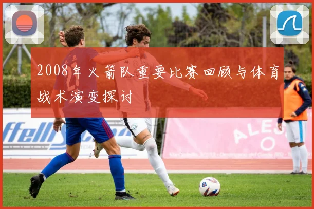 2008年火箭队重要比赛回顾与体育战术演变探讨