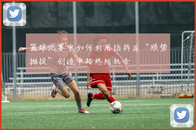 篮球比赛中如何利用挡拆后“顺势抛投”创造中路终结机会