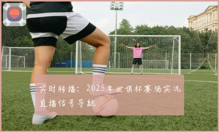 实时转播：2025年世俱杯赛场实况直播信号导航