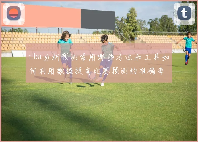 nba分析预测常用哪些方法和工具如何利用数据提高比赛预测的准确率